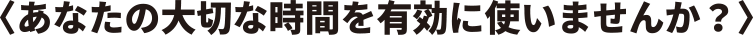 〈あなたの大切な時間を有効に使いませんか?〉